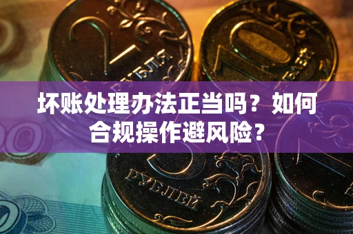 北京坏账处理办法正当吗？如何合规操作避风险？