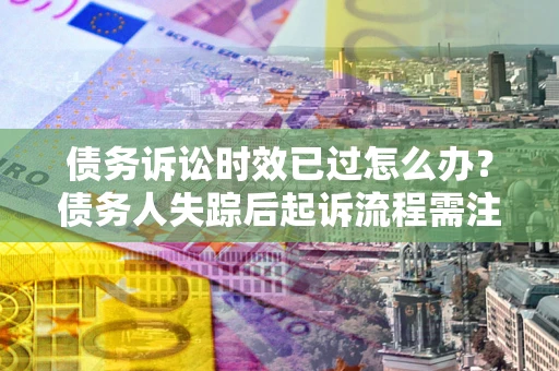 北京债务诉讼时效已过怎么办？债务人失踪后起诉流程需注意什么？