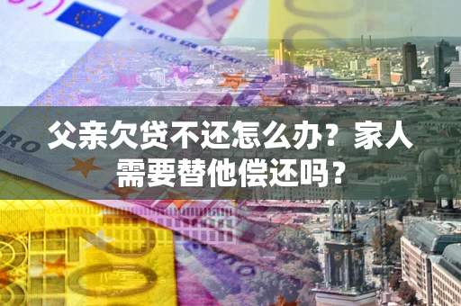 北京父亲欠贷不还怎么办？家人需要替他偿还吗？