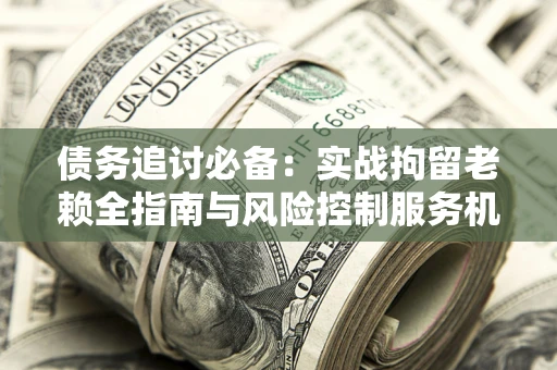 北京债务追讨必备：实战拘留老赖全指南与风险控制服务机构推荐